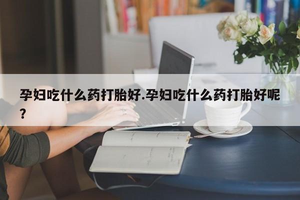 堕胎药怎么购买孕妇吃什么药打胎好.孕妇吃什么药打胎好呢？