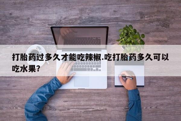 堕胎药怎么购买打胎药过多久才能吃辣椒.吃打胎药多久可以吃水果？