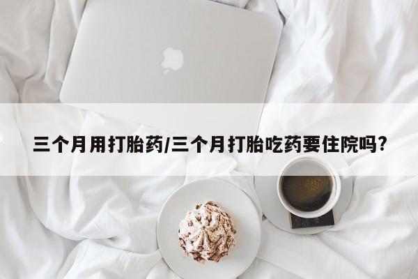 堕胎药怎么购买三个月用打胎药/三个月打胎吃药要住院吗?