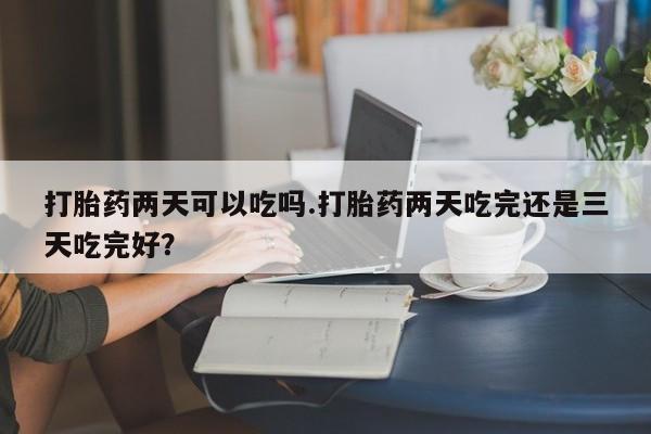 堕胎药怎么购买打胎药两天可以吃吗.打胎药两天吃完还是三天吃完好？
