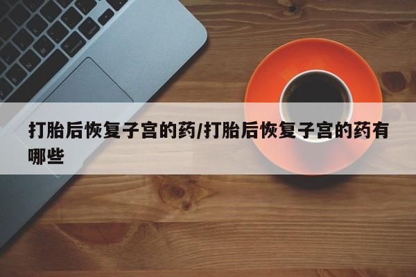 堕胎药怎么购买打胎后恢复子宫的药/打胎后恢复子宫的药有哪些