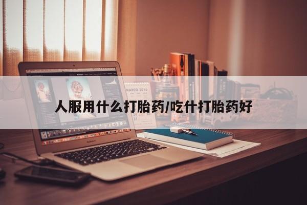 堕胎药怎么购买人服用什么打胎药/吃什打胎药好