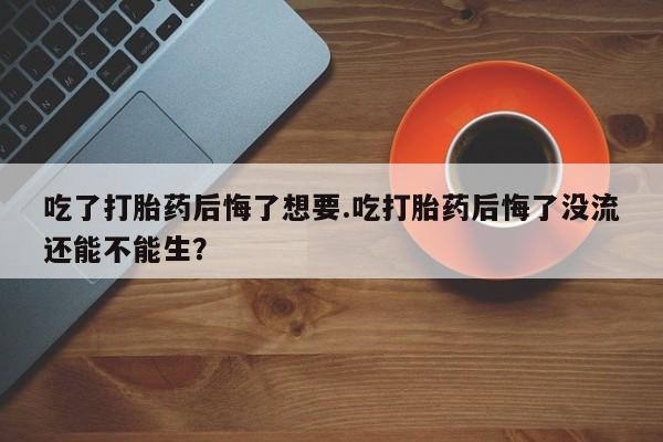 堕胎药怎么购买吃了打胎药后悔了想要.吃打胎药后悔了没流还能不能生？