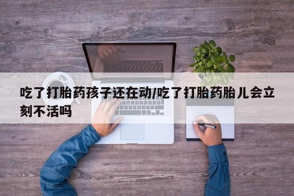 堕胎药怎么购买吃了打胎药孩子还在动/吃了打胎药胎儿会立刻不活吗
