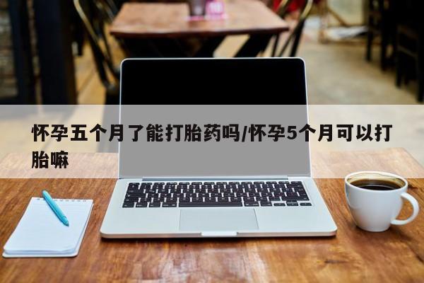 堕胎药怎么购买怀孕五个月了能打胎药吗/怀孕5个月可以打胎嘛