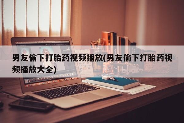 堕胎药怎么购买男友偷下打胎药视频播放(男友偷下打胎药视频播放大全)