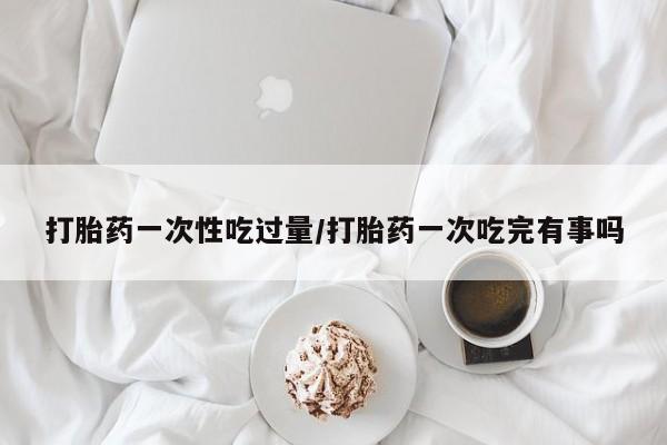 堕胎药怎么购买打胎药一次性吃过量/打胎药一次吃完有事吗