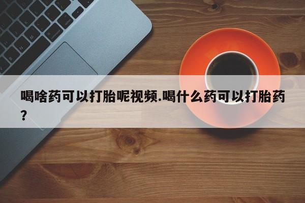 堕胎药怎么购买喝啥药可以打胎呢视频.喝什么药可以打胎药？