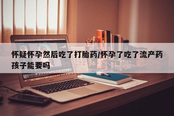 堕胎药怎么购买怀疑怀孕然后吃了打胎药/怀孕了吃了流产药孩子能要吗