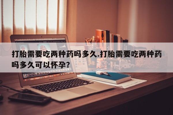 堕胎药怎么购买打胎需要吃两种药吗多久.打胎需要吃两种药吗多久可以怀孕？
