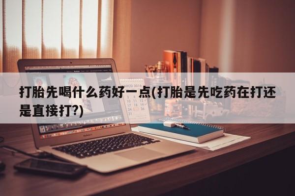 堕胎药怎么购买打胎先喝什么药好一点(打胎是先吃药在打还是直接打?)