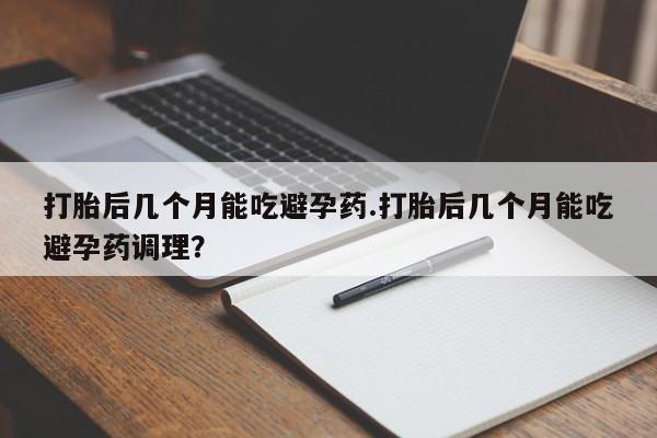 堕胎药怎么购买打胎后几个月能吃避孕药.打胎后几个月能吃避孕药调理？