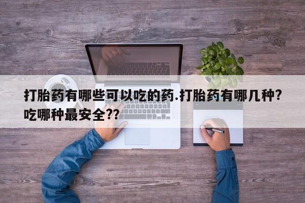 堕胎药怎么购买打胎药有哪些可以吃的药.打胎药有哪几种?吃哪种最安全?？
