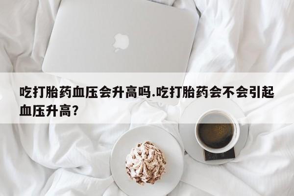 堕胎药怎么购买吃打胎药血压会升高吗.吃打胎药会不会引起血压升高？