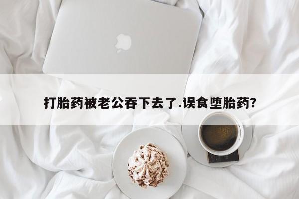 堕胎药怎么购买打胎药被老公吞下去了.误食堕胎药？