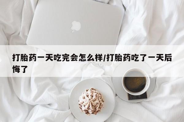 堕胎药怎么购买打胎药一天吃完会怎么样/打胎药吃了一天后悔了