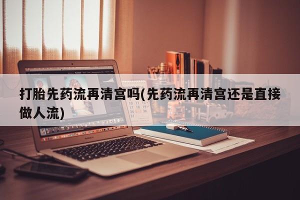 堕胎药怎么购买打胎先药流再清宫吗(先药流再清宫还是直接做人流)