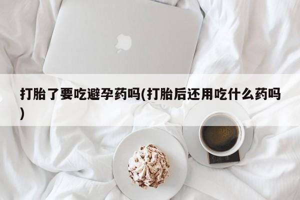 堕胎药怎么购买打胎了要吃避孕药吗(打胎后还用吃什么药吗)