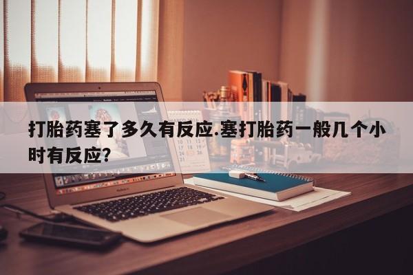 堕胎药怎么购买打胎药塞了多久有反应.塞打胎药一般几个小时有反应？