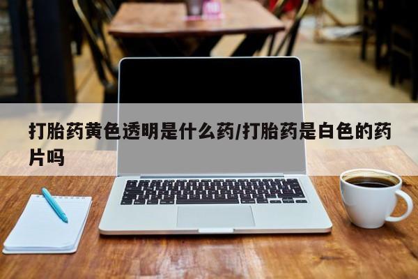 堕胎药怎么购买打胎药黄色透明是什么药/打胎药是白色的药片吗