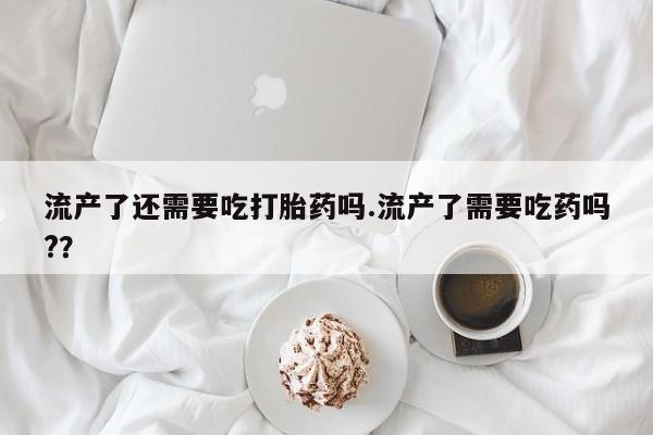 堕胎药怎么购买流产了还需要吃打胎药吗.流产了需要吃药吗?？