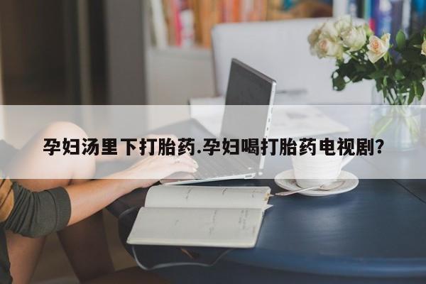 堕胎药怎么购买孕妇汤里下打胎药.孕妇喝打胎药电视剧？