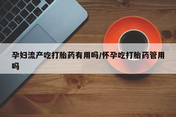 堕胎药怎么购买孕妇流产吃打胎药有用吗/怀孕吃打胎药管用吗