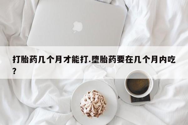 堕胎药怎么购买打胎药几个月才能打.堕胎药要在几个月内吃？