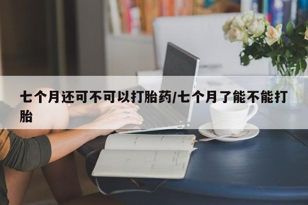 堕胎药怎么购买七个月还可不可以打胎药/七个月了能不能打胎