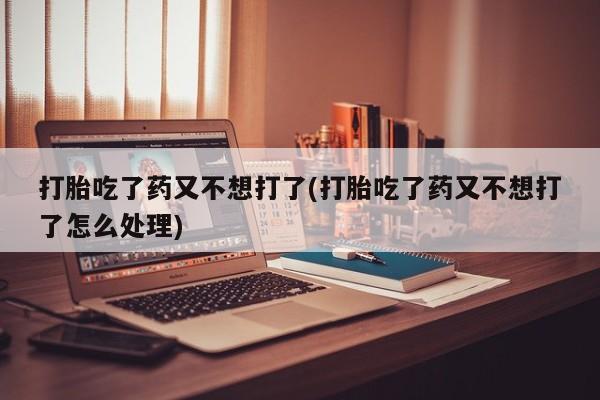 堕胎药怎么购买打胎吃了药又不想打了(打胎吃了药又不想打了怎么处理)