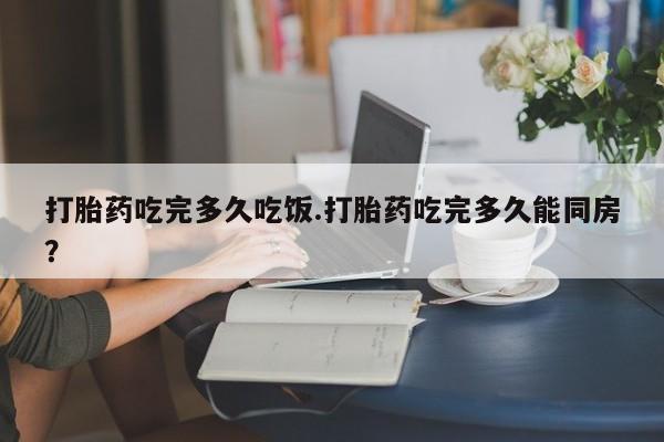 堕胎药怎么购买打胎药吃完多久吃饭.打胎药吃完多久能同房？