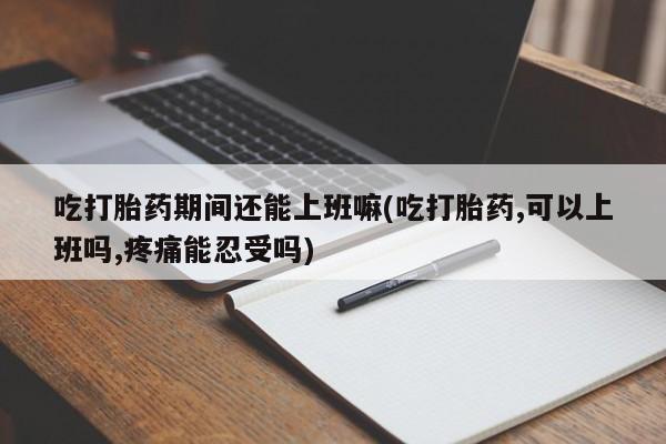 堕胎药怎么购买吃打胎药期间还能上班嘛(吃打胎药,可以上班吗,疼痛能忍受吗)