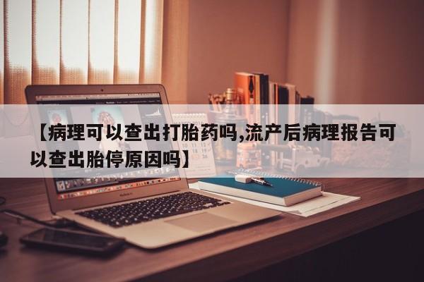 堕胎药怎么购买【病理可以查出打胎药吗,流产后病理报告可以查出胎停原因吗】