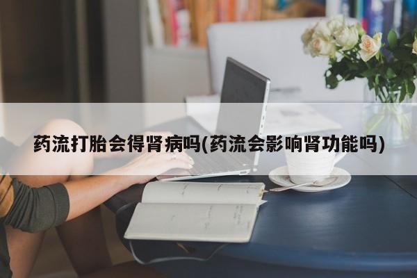 堕胎药怎么购买药流打胎会得肾病吗(药流会影响肾功能吗)