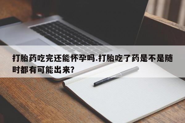 堕胎药怎么购买打胎药吃完还能怀孕吗.打胎吃了药是不是随时都有可能出来？
