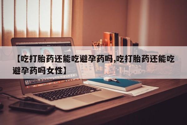 堕胎药怎么购买【吃打胎药还能吃避孕药吗,吃打胎药还能吃避孕药吗女性】
