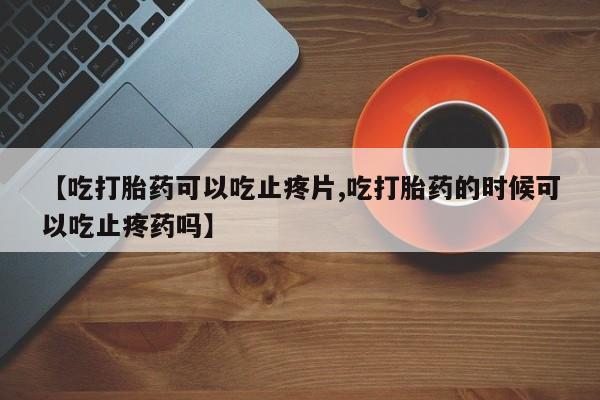 堕胎药怎么购买【吃打胎药可以吃止疼片,吃打胎药的时候可以吃止疼药吗】