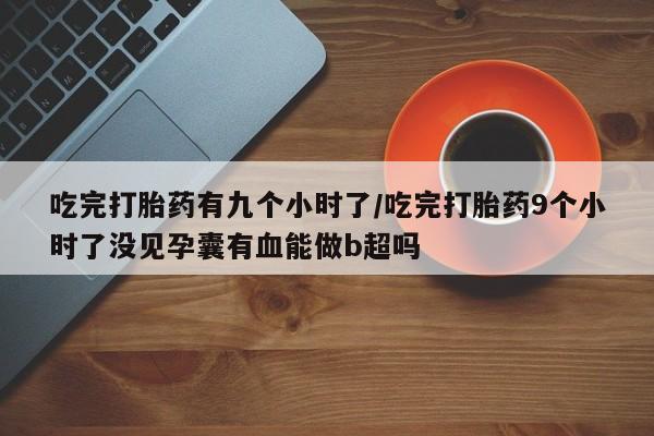 堕胎药怎么购买吃完打胎药有九个小时了/吃完打胎药9个小时了没见孕囊有血能做b超吗