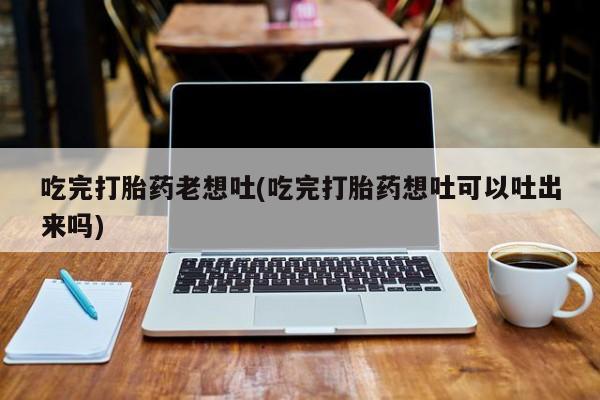 堕胎药怎么购买吃完打胎药老想吐(吃完打胎药想吐可以吐出来吗)