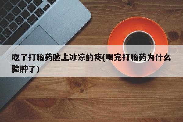 堕胎药怎么购买吃了打胎药脸上冰凉的疼(喝完打胎药为什么脸肿了)