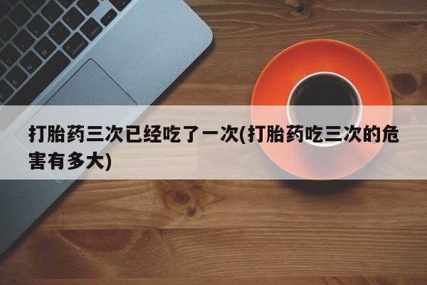 堕胎药怎么购买打胎药三次已经吃了一次(打胎药吃三次的危害有多大)