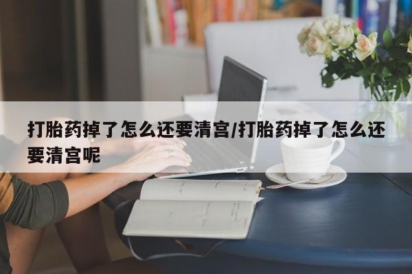 堕胎药怎么购买打胎药掉了怎么还要清宫/打胎药掉了怎么还要清宫呢
