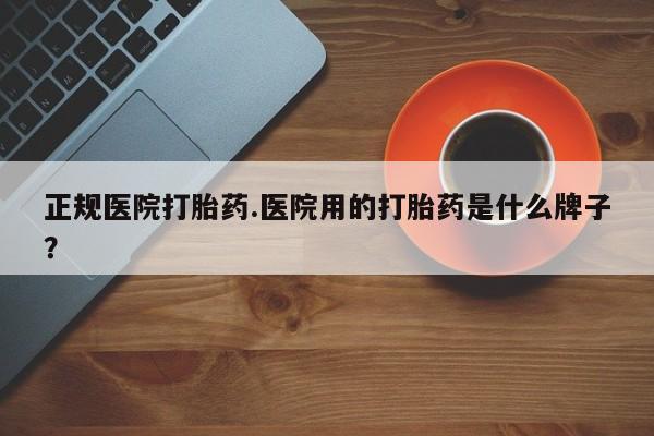 堕胎药怎么购买正规医院打胎药.医院用的打胎药是什么牌子？
