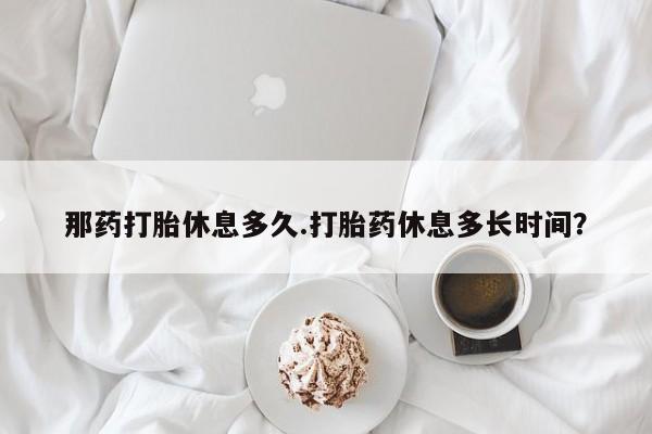 堕胎药怎么购买那药打胎休息多久.打胎药休息多长时间？