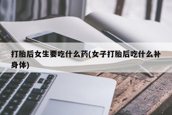 堕胎药怎么购买打胎后女生要吃什么药(女子打胎后吃什么补身体)