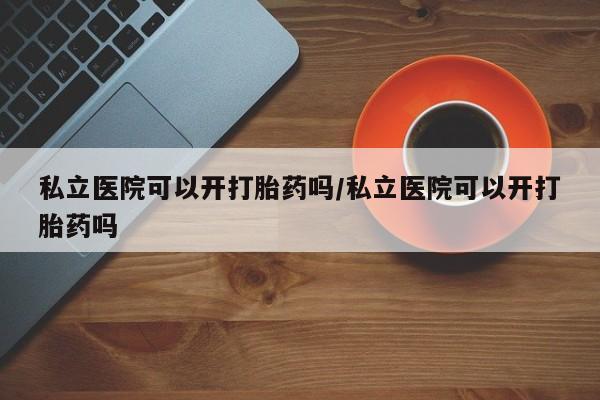 堕胎药怎么购买私立医院可以开打胎药吗/私立医院可以开打胎药吗