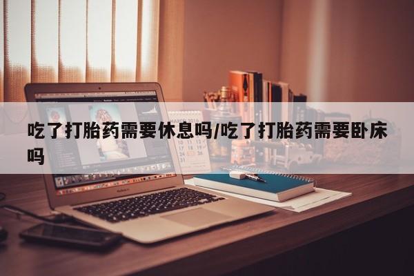 堕胎药怎么购买吃了打胎药需要休息吗/吃了打胎药需要卧床吗