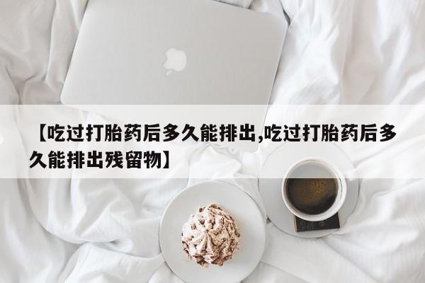 堕胎药怎么购买【吃过打胎药后多久能排出,吃过打胎药后多久能排出残留物】