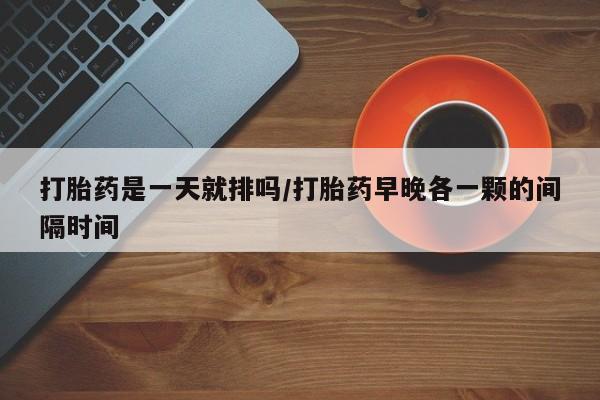 堕胎药怎么购买打胎药是一天就排吗/打胎药早晚各一颗的间隔时间