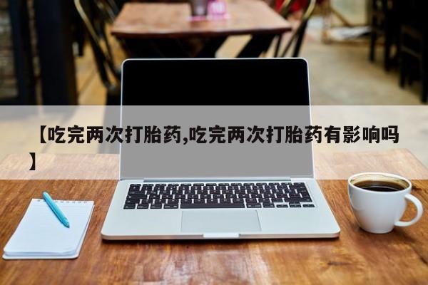 堕胎药怎么购买【吃完两次打胎药,吃完两次打胎药有影响吗】